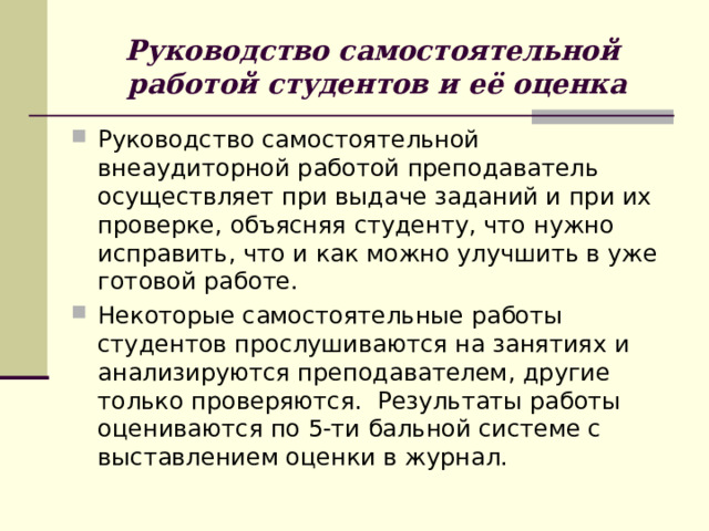 Руководство самостоятельной  работой студентов и её оценка Руководство самостоятельной внеаудиторной работой преподаватель осуществляет при выдаче заданий и при их проверке, объясняя студенту, что нужно исправить, что и как можно улучшить в уже готовой работе. Некоторые самостоятельные работы студентов прослушиваются на занятиях и анализируются преподавателем, другие только проверяются. Результаты работы оцениваются по 5-ти бальной системе с выставлением оценки в журнал. 