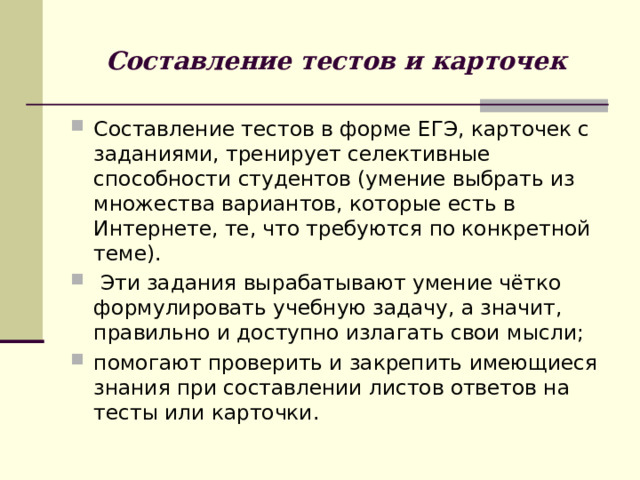Составление тестов и карточек Составление тестов в форме ЕГЭ, карточек с заданиями, тренирует селективные способности студентов (умение выбрать из множества вариантов, которые есть в Интернете, те, что требуются по конкретной теме).  Эти задания вырабатывают умение чётко формулировать учебную задачу, а значит, правильно и доступно излагать свои мысли; помогают проверить и закрепить имеющиеся знания при составлении листов ответов на тесты или карточки. 