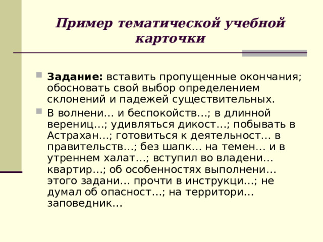Пример тематической учебной карточки Задание: вставить пропущенные окончания; обосновать свой выбор определением склонений и падежей существительных. В волнени… и беспокойств…; в длинной верениц…; удивляться дикост…; побывать в Астрахан…; готовиться к деятельност… в правительств…; без шапк… на темен… и в утреннем халат…; вступил во владени… квартир…; об особенностях выполнени… этого задани… прочти в инструкци…; не думал об опасност…; на территори… заповедник… 