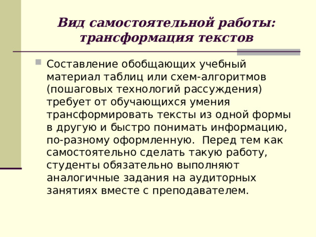 Вид самостоятельной работы:  трансформация текстов Составление обобщающих учебный материал таблиц или схем-алгоритмов (пошаговых технологий рассуждения) требует от обучающихся умения трансформировать тексты из одной формы в другую и быстро понимать информацию, по-разному оформленную. Перед тем как самостоятельно сделать такую работу, студенты обязательно выполняют аналогичные задания на аудиторных занятиях вместе с преподавателем. 