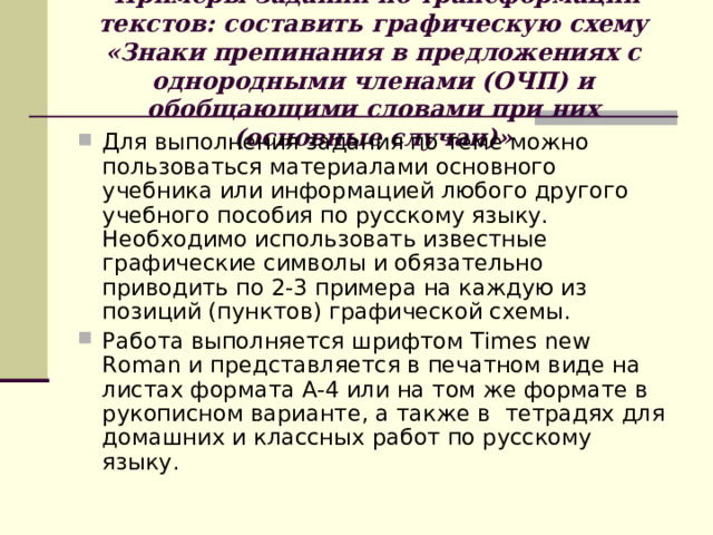 Примеры заданий по трансформации текстов: составить графическую схему «Знаки препинания в предложениях с однородными членами (ОЧП) и обобщающими словами при них (основные случаи)» Для выполнения задания по теме можно пользоваться материалами основного учебника или информацией любого другого учебного пособия по русскому языку. Необходимо использовать известные графические символы и обязательно приводить по 2-3 примера на каждую из позиций (пунктов) графической схемы. Работа выполняется шрифтом Times new Roman и представляется в печатном виде на листах формата А-4 или на том же формате в рукописном варианте, а также в тетрадях для домашних и классных работ по русскому языку.  