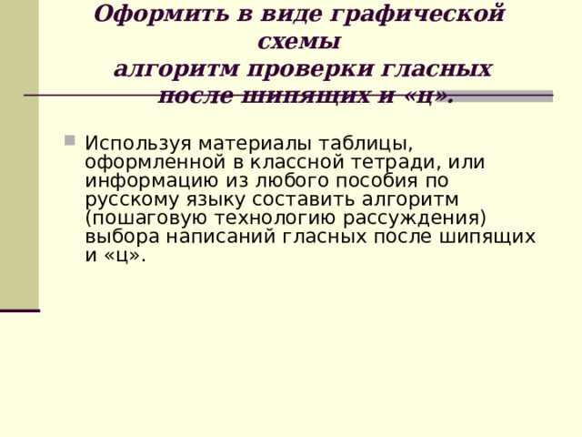  Оформить в виде графической схемы  алгоритм проверки гласных  после шипящих и «ц».    Используя материалы таблицы, оформленной в классной тетради, или информацию из любого пособия по русскому языку составить алгоритм (пошаговую технологию рассуждения) выбора написаний гласных после шипящих и «ц». 