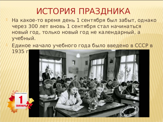 ИСТОРИЯ ПРАЗДНИКА На какое-то время день 1 сентября был забыт, однако через 300 лет вновь 1 сентября стал начинаться новый год, только новый год не календарный, а учебный. Единое начало учебного года было введено в СССР в 1935 году. 