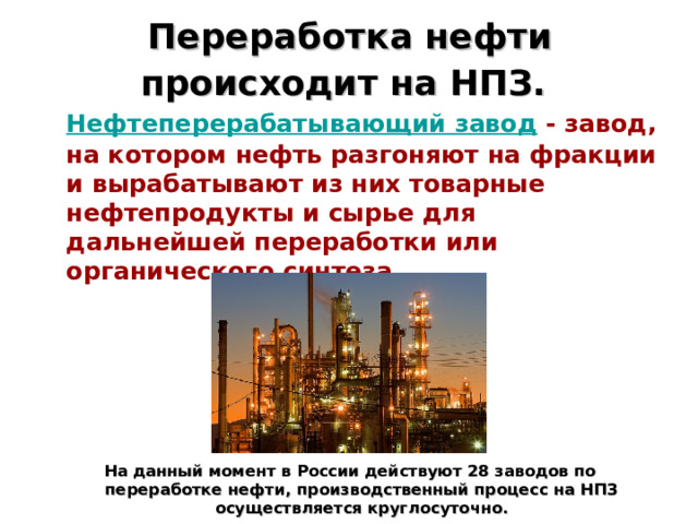 Переработка нефти происходит на НПЗ.   Нефтеперерабатывающий завод - завод, на котором нефть разгоняют на фракции и вырабатывают из них товарные нефтепродукты и сырье для дальнейшей переработки или органического синтеза .       На данный момент в России действуют 28 заводов по переработке нефти, производственный процесс на НПЗ осуществляется круглосуточно. 