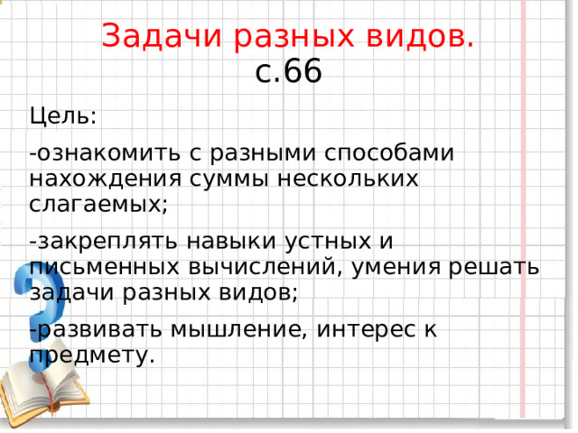 Задачи разных видов.  с.66 Цель: -ознакомить с разными способами нахождения суммы нескольких слагаемых; -закреплять навыки устных и письменных вычислений, умения решать задачи разных видов; -развивать мышление, интерес к предмету. 