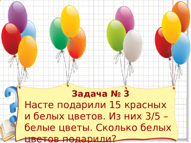  Задача № 3 Насте подарили 15 красных и белых цветов. Из них 3/5 – белые цветы. Сколько белых цветов подарили? 