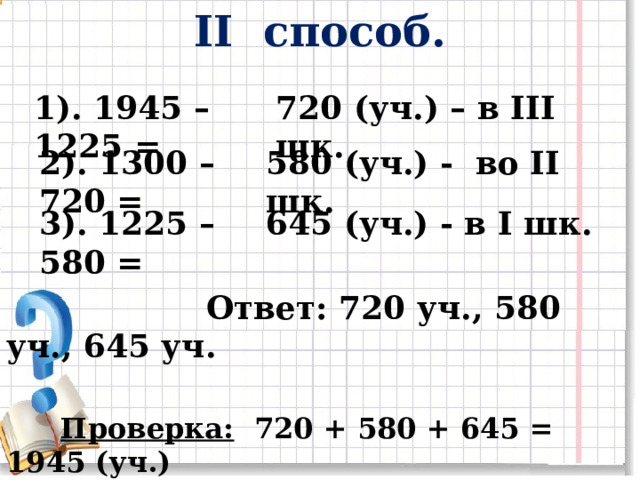 II способ. 1). 1945 – 1225 =  720 (уч.) – в III шк. 2). 1300 – 720 = 580 (уч.) - во II шк. 3). 1225 – 580 = 645 (уч.) - в I шк.   Ответ: 720 уч., 580 уч., 645 уч.   Проверка: 720 + 580 + 645 = 1945 (уч.) 