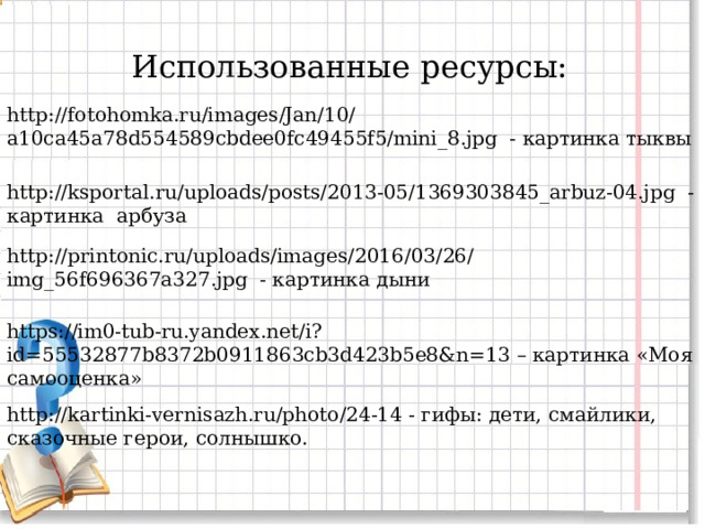 Использованные ресурсы: http://fotohomka.ru/images/Jan/10/a10ca45a78d554589cbdee0fc49455f5/mini_8.jpg - картинка тыквы http://ksportal.ru/uploads/posts/2013-05/1369303845_arbuz-04.jpg - картинка арбуза http://printonic.ru/uploads/images/2016/03/26/img_56f696367a327.jpg - картинка дыни https://im0-tub-ru.yandex.net/i?id=55532877b8372b0911863cb3d423b5e8&n=13 – картинка «Моя самооценка» http://kartinki-vernisazh.ru/photo/24-14 - гифы: дети, смайлики, сказочные герои, солнышко. 