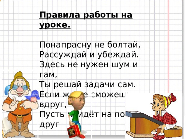 Правила работы на уроке.  Понапрасну не болтай,  Рассуждай и убеждай.  Здесь не нужен шум и гам,  Ты решай задачи сам.  Если же не сможешь вдруг,  Пусть придёт на помощь друг 