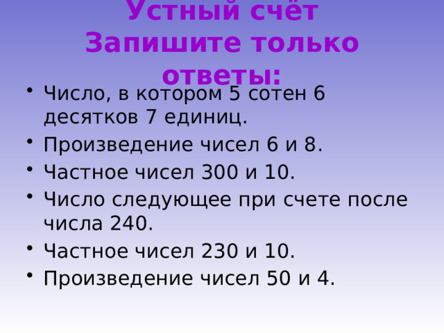 Устный счёт  Запишите только ответы: Число, в котором 5 сотен 6 десятков 7 единиц. Произведение чисел 6 и 8. Частное чисел 300 и 10. Число следующее при счете после числа 240. Частное чисел 230 и 10. Произведение чисел 50 и 4. 