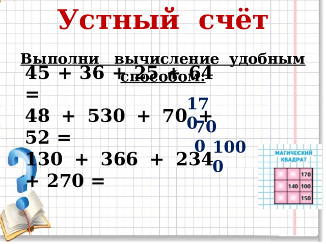 Устный счёт Выполни вычисление удобным способом: 45 + 36 + 25 + 64 = 48 + 530 + 70 + 52 = 130 + 366 + 234 + 270 = 170 700  1000  