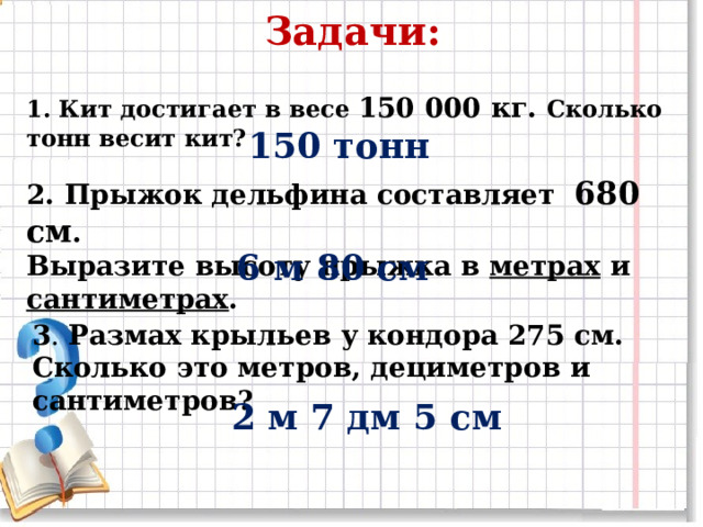 Задачи: 1. Кит достигает в весе 150 000 кг. Сколько тонн весит кит? 150 тонн 2. Прыжок дельфина составляет 680 см . Выразите высоту прыжка в метрах и сантиметрах . 6 м 80 см 3 . Размах крыльев у кондора 275 см. Сколько это метров, дециметров и сантиметров? 2 м 7 дм 5 см 