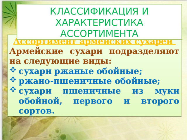 КЛАССИФИКАЦИЯ И ХАРАКТЕРИСТИКА АССОРТИМЕНТА Ассортимент армейских сухарей Армейские сухари подраз­деляют на следующие виды: сухари ржаные обойные; ржано-пшеничные обойные; сухари пшеничные из муки обойной, первого и второго сортов. 
