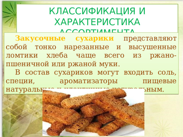 КЛАССИФИКАЦИЯ И ХАРАКТЕРИСТИКА АССОРТИМЕНТА Закусочные сухарики представляют собой тонко нарезанные и высушенные ломтики хлеба чаще всего из ржано-пшеничной или ржаной муки. В состав сухариков могут входить соль, специи, ароматизаторы пищевые натуральные и идентичные натуральным.  