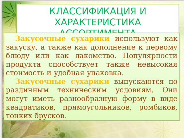 КЛАССИФИКАЦИЯ И ХАРАКТЕРИСТИКА АССОРТИМЕНТА Закусочные сухарики используют как закуску, а также как дополнение к первому блюду или как лакомство. Популярности продукта способствует также невысокая стоимость и удобная упаковка.  Закусочные сухарики  выпускаются по различным техническим условиям. Они могут иметь разнообразную форму в виде квадратиков, прямоугольников, ромбиков, тонких брусков.  