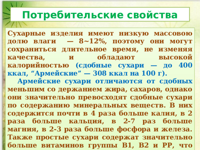 Потребительские свойства Сухарные изделия имеют низкую массовою долю влаги — 8~12%, поэтому они могут сохраниться длительное вре­мя, не изменяя качества, и обладают высокой калорийностью (сдобные сухари — до 400 ккал, “Армейские” — 308 ккал на 100 г).  Армейские сухари отличаются от сдобных меньшим со­ держанием жира, сахаров, однако они значительно превосходят сдобные сухари по содержанию минеральных веществ. В них содержится почти в 4 раза больше калия, в 2 раза больше кальция, в 2-7 раз больше магния, в 2-3 раза больше фосфора и железа. Также простые сухари содержат значительно боль­ше витаминов группы В1, В2 и РР, что объясняется использова­нием низких сортов муки. 