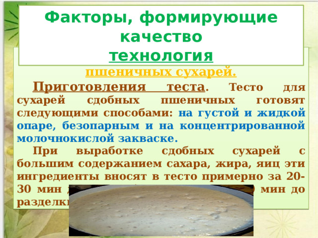 Факторы, формирующие качество технология Технология производства сдобных пшеничных сухарей. Приготовления теста . Тесто для сухарей сдобных пшеничных готовят следующи­ми способами: на густой и жидкой опаре, безопарным и на кон­центрированной молочнокислой закваске. При выработке сдобных сухарей с большим содержанием сахара, жира, яиц эти ингредиенты вносят в тесто примерно за 20-30 мин до конца брожения. За 25-30 мин до разделки тесто обминают 2-3 раза.  
