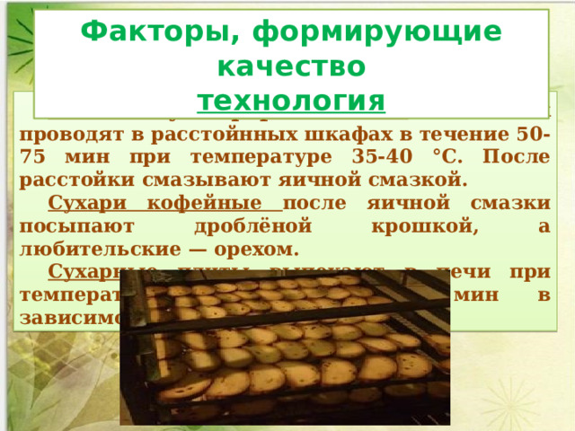 Факторы, формирующие качество технология Расстойку сформованных  заготовок проводят в расстойнных шкафах в течение 50-75 мин при температуре 35-40 °С. После расстойки смазывают яичной смазкой. Сухари кофейные после яичной смазки посыпают дроблёной крошкой, а любительские — орехом. Сухарные плиты выпекают в печи при температуре 200—260С 15-20 мин в зависимости от сорта сухарей. 