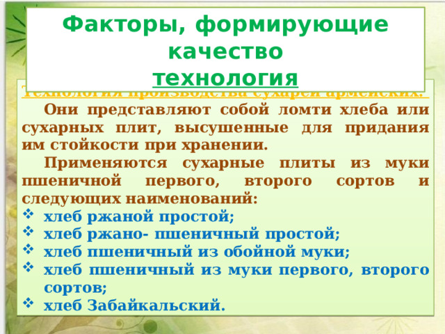 Факторы, формирующие качество технология Технология производства сухарей армейских. Они представляют собой ломти хлеба или сухарных плит, высушенные для придания им стойкости при хранении. Применяются сухарные плиты из муки пшеничной первого, второго сортов и следующих наименований: хлеб ржаной простой; хлеб ржано- пшеничный простой; хлеб пшеничный из обойной муки; хлеб пшеничный из муки первого, второго сортов; хлеб Забайкальский. 
