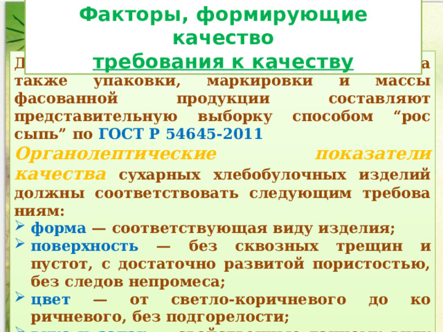 Факторы, формирующие качество требования к качеству Для контроля качества сухарных из­делий, а также упаковки, маркировки и массы фасованной про­дукции составляют представительную выборку способом “рос­сыпь” по ГОСТ Р 54645-2011 Органолептические показатели качества  сухарных хлебобулочных изделий должны соответствовать следующим требова­ниям: форма — соответствующая виду изделия; поверхность — без сквозных трещин и пустот, с достаточно развитой пористо­стью, без следов непромеса; цвет — от светло-коричневого до ко­ричневого, без подгорелости; вкус и запах — свойственные дан­ному виду изделий, без посторонних привкуса и запаха; хруп­кость — сухари должны быть хрупкими. 