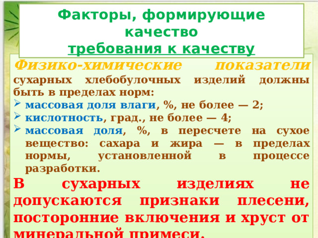 Факторы, формирующие качество требования к качеству Физико-химические показатели  сухарных хлебобулочных изделий должны быть в пределах норм: массовая доля влаги , %, не более — 2; кислотность , град., не более — 4; массовая доля , %, в пере­счете на сухое вещество: сахара и жира — в пределах нормы, установленной в процессе разработки. В сухарных изделиях не допускаются признаки плесени, посторонние включения и хруст от минеральной примеси. 