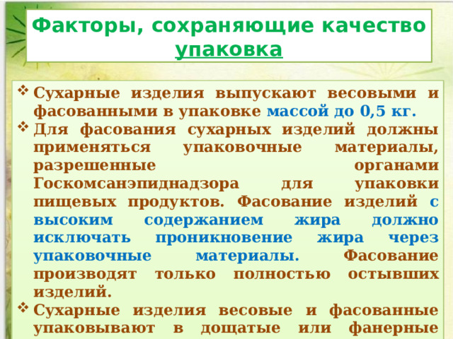 Факторы, сохраняющие качество упаковка Сухарные изделия выпускают весовыми и фасованными в упаковке массой до 0,5 кг. Для фасования сухарных изделий должны применяться упаковочные материалы, разрешенные органами Госкомсанэпиднадзора для упаковки пищевых продуктов. Фасование изделий с высоким содержанием жира должно исключать проникновение жира через упаковочные материалы. Фасование производят только полностью остывших изделий. Сухарные изделия весовые и фасованные упаковывают в дощатые или фанерные ящики с крышками или в ящики из гофрированного картона  вместимостью не более 15 кг .   