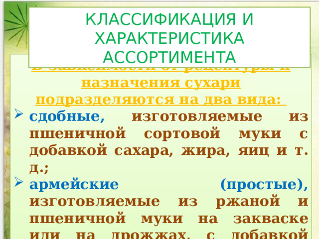 КЛАССИФИКАЦИЯ И ХАРАКТЕРИСТИКА АССОРТИМЕНТА В зависимости от рецептуры и назначения сухари подразделяются на два вида: сдобные, изготовляемые из пшеничной сортовой муки с добавкой сахара, жира, яиц и т. д.; армейские (простые), изготовляемые из ржаной и пшеничной муки на закваске или на дрожжах, с добавкой соли, без дополнительного сырья 