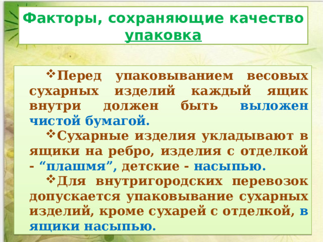 Факторы, сохраняющие качество упаковка Перед упаковыванием весовых сухарных изделий каждый ящик внутри должен быть выложен чистой бумагой.       Сухарные изделия укладывают в ящики на ребро, изделия с отделкой - “плашмя”, детские - насыпью. Для внутригородских перевозок допускается упаковывание сухарных изделий, кроме сухарей с отделкой, в ящики насыпью. 
