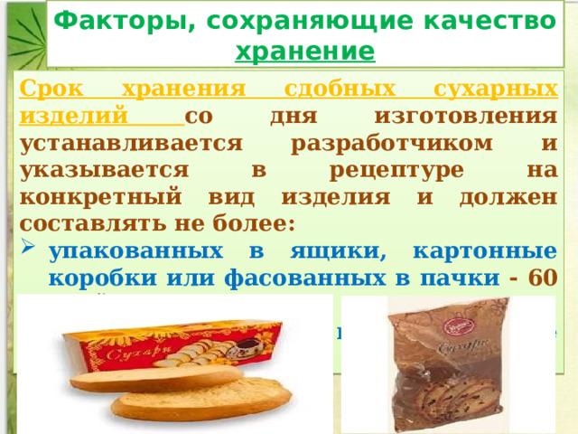 Факторы, сохраняющие качество хранение Срок хранения сдобных сухарных изделий со дня изготовления устанавливается разработчиком и указывается в рецептуре на конкретный вид изделия и должен составлять не более: упакованных в ящики, картонные коробки или фасованных в пачки - 60 дней; фасованных в полиэтиленовые пакеты — 30 дней. 