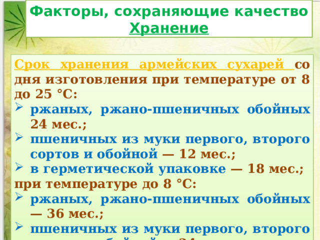 Факторы, сохраняющие качество Хранение Срок хранения армейских сухарей со дня изготовления при температуре от 8 до 25 °С: ржаных, ржано-пшеничных обойных 24 мес.; пшеничных из муки первого, второго сортов и обойной — 12 мес.; в герметической упаковке — 18 мес.; при температуре до 8 °С: ржаных, ржано-пшеничных обойных — 36 мес.; пшеничных из муки первого, второго сортов и обойной — 24 мес. 