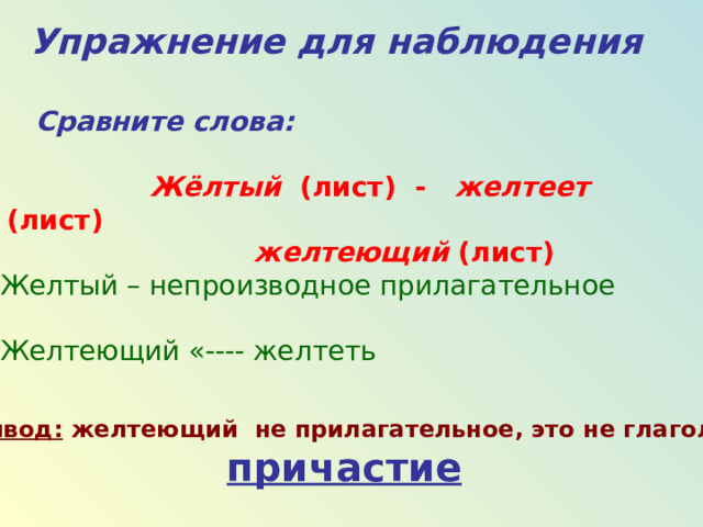 Упражнение для наблюдения  C равните слова:   Жёлтый (лист) - желтеет (лист)  желтеющий (лист) Желтый – непроизводное прилагательное Желтеющий «---- желтеть Вывод: желтеющий не прилагательное, это не глагол, а  причастие  