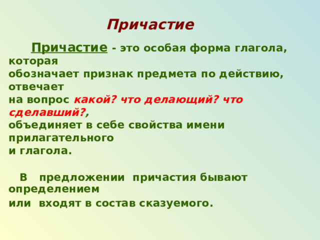 Причастие   Причастие  - это особая форма глагола, которая обозначает признак предмета по действию, отвечает на вопрос какой? что делающий? что сделавший? ,  объединяет в себе свойства имени прилагательного и глагола.   В предложении причастия бывают определением или входят в состав сказуемого.  