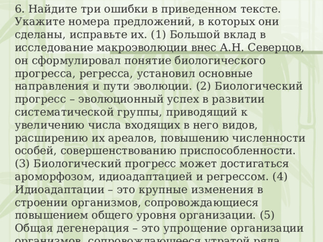 6. Найдите три ошибки в приведенном тексте. Укажите номера предложений, в которых они сделаны, исправьте их. (1) Большой вклад в исследование макроэволюции внес А.Н. Северцов, он сформулировал понятие биологического прогресса, регресса, установил основные направления и пути эволюции. (2) Биологический прогресс – эволюционный успех в развитии систематической группы, приводящий к увеличению числа входящих в него видов, расширению их ареалов, повышению численности особей, совершенствованию приспособленности. (3) Биологический прогресс может достигаться ароморфозом, идиоадаптацией и регрессом. (4) Идиоадаптации – это крупные изменения в строении организмов, сопровождающиеся повышением общего уровня организации. (5) Общая дегенерация – это упрощение организации организмов, сопровождающееся утратой ряда органов или систем органов. (6) Примером общей дегенерации может служить утрата пищеварительной системы бычьим цепнем, редукция конечностей у гадюки. 