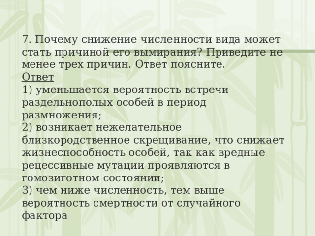 7. Почему снижение численности вида может стать причиной его вымирания? Приведите не менее трех причин. Ответ поясните. Ответ 1) уменьшается вероятность встречи раздельнополых особей в период размножения;  2) возникает нежелательное близкородственное скрещивание, что снижает жизнеспособность особей, так как вредные рецессивные мутации проявляются в гомозиготном состоянии;  3) чем ниже численность, тем выше вероятность смертности от случайного фактора 