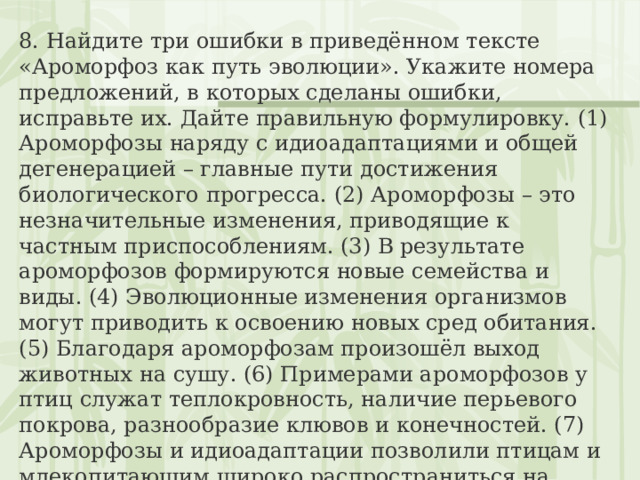 8. Найдите три ошибки в приведённом тексте «Ароморфоз как путь эволюции». Укажите номера предложений, в которых сделаны ошибки, исправьте их. Дайте правильную формулировку. (1) Ароморфозы наряду с идиоадаптациями и общей дегенерацией – главные пути достижения биологического прогресса. (2) Ароморфозы – это незначительные изменения, приводящие к частным приспособлениям. (3) В результате ароморфозов формируются новые семейства и виды. (4) Эволюционные изменения организмов могут приводить к освоению новых сред обитания. (5) Благодаря ароморфозам произошёл выход животных на сушу. (6) Примерами ароморфозов у птиц служат теплокровность, наличие перьевого покрова, разнообразие клювов и конечностей. (7) Ароморфозы и идиоадаптации позволили птицам и млекопитающим широко распространиться на Земле. 