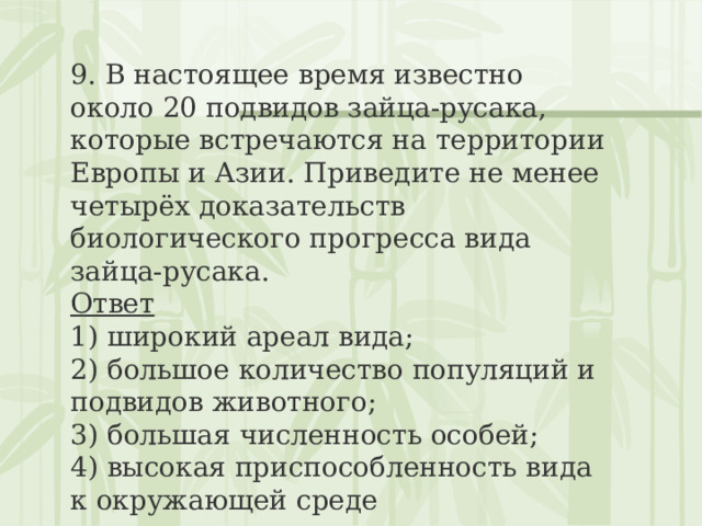 9. В настоящее время известно около 20 подвидов зайца-русака, которые встречаются на территории Европы и Азии. Приведите не менее четырёх доказательств биологического прогресса вида зайца-русака. Ответ 1) широкий ареал вида;  2) большое количество популяций и подвидов животного;  3) большая численность особей;  4) высокая приспособленность вида к окружающей среде 