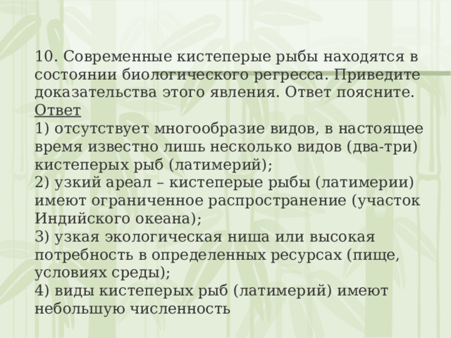 10. Современные кистеперые рыбы находятся в состоянии биологического регресса. Приведите доказательства этого явления. Ответ поясните. Ответ 1) отсутствует многообразие видов, в настоящее время известно лишь несколько видов (два-три) кистеперых рыб (латимерий);  2) узкий ареал – кистеперые рыбы (латимерии) имеют ограниченное распространение (участок Индийского океана);  3) узкая экологическая ниша или высокая потребность в определенных ресурсах (пище, условиях среды);  4) виды кистеперых рыб (латимерий) имеют небольшую численность 