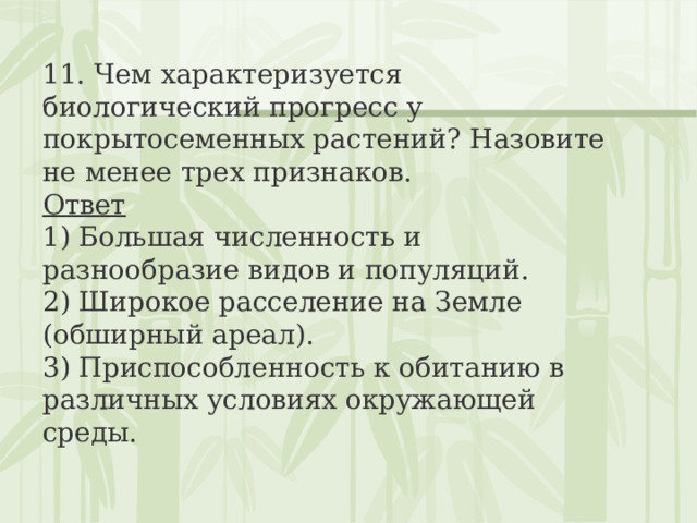 11. Чем характеризуется биологический прогресс у покрытосеменных растений? Назовите не менее трех признаков. Ответ 1) Большая численность и разнообразие видов и популяций.  2) Широкое расселение на Земле (обширный ареал).  3) Приспособленность к обитанию в различных условиях окружающей среды. 