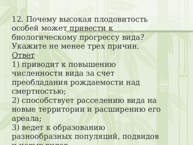 12. Почему высокая плодовитость особей может привести к биологическому прогрессу вида? Укажите не менее трех причин. Ответ 1) приводит к повышению численности вида за счет преобладания рождаемости над смертностью;  2) способствует расселению вида на новые территории и расширению его ареала;  3) ведет к образованию разнообразных популяций, подвидов и новых видов 