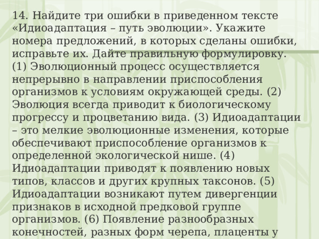 14. Найдите три ошибки в приведенном тексте «Идиоадаптация – путь эволюции». Укажите номера предложений, в которых сделаны ошибки, исправьте их. Дайте правильную формулировку. (1) Эволюционный процесс осуществляется непрерывно в направлении приспособления организмов к условиям окружающей среды. (2) Эволюция всегда приводит к биологическому прогрессу и процветанию вида. (3) Идиоадаптации – это мелкие эволюционные изменения, которые обеспечивают приспособление организмов к определенной экологической нише. (4) Идиоадаптации приводят к появлению новых типов, классов и других крупных таксонов. (5) Идиоадаптации возникают путем дивергенции признаков в исходной предковой группе организмов. (6) Появление разнообразных конечностей, разных форм черепа, плаценты у млекопитающих – это идиоадаптации в эволюции млекопитающих. (7) Отсутствие конечностей у змей, некоторых ящериц – пример идиоадаптаций у пресмыкающихся. 