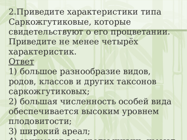 2.Приведите характеристики типа Саркожгутиковые, которые свидетельствуют о его процветании. Приведите не менее четырёх характеристик. Ответ 1) большое разнообразие видов, родов, классов и других таксонов саркожгутиковых;  2) большая численность особей вида обеспечивается высоким уровнем плодовитости;  3) широкий ареал;  4) занимают все среды жизни, имеют большое разнообразие мест обитания 