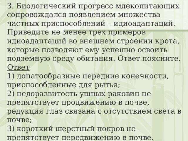 3. Биологический прогресс млекопитающих сопровождался появлением множества частных приспособлений – идиоадаптаций. Приведите не менее трех примеров идиоадаптаций во внешнем строении крота, которые позволяют ему успешно освоить подземную среду обитания. Ответ поясните. Ответ 1) лопатообразные передние конечности, приспособленные для рытья;  2) недоразвитость ушных раковин не препятствует продвижению в почве, редукция глаз связана с отсутствием света в почве;  3) короткий шерстный покров не препятствует передвижению в почве. 