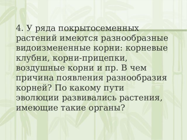 4. У ряда покрытосеменных растений имеются разнообразные видоизмененные корни: корневые клубни, корни-прицепки, воздушные корни и пр. В чем причина появления разнообразия корней? По какому пути эволюции развивались растения, имеющие такие органы? 