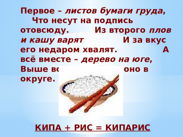 Первое – листов бумаги груда , Что несут на подпись отовсюду. Из второго плов и кашу варят И за вкус его недаром хвалят. А всё вместе – дерево на юге , Выше всех, стройней оно в округе.  КИПА + РИС = КИПАРИС 