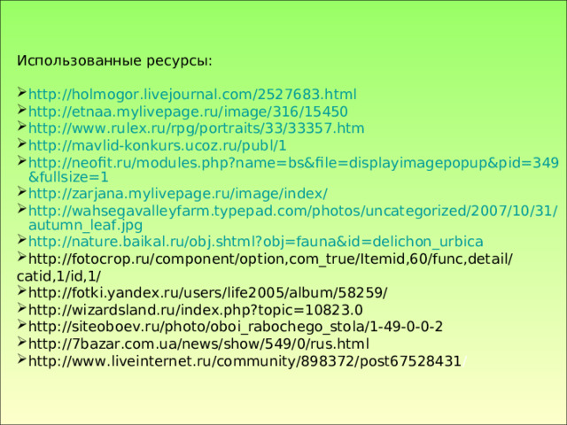 Использованные ресурсы: http://holmogor.livejournal.com/2527683.html http://etnaa.mylivepage.ru/image/316/15450 http://www.rulex.ru/rpg/portraits/33/33357.htm http://mavlid-konkurs.ucoz.ru/publ/1 http://neofit.ru/modules.php?name=bs&file=displayimagepopup&pid=349&fullsize=1 http://zarjana.mylivepage.ru/image/index/ http://wahsegavalleyfarm.typepad.com/photos/uncategorized/2007/10/31/autumn_leaf.jpg http://nature.baikal.ru/obj.shtml?obj=fauna&id=delichon_urbica http://fotocrop.ru/component/option,com_true/Itemid,60/func,detail/catid,1/id,1/ http://fotki.yandex.ru/users/life2005/album/58259/ http://wizardsland.ru/index.php?topic=10823.0 http://siteoboev.ru/photo/oboi_rabochego_stola/1-49-0-0-2 http://7bazar.com.ua/news/show/549/0/rus.html http://www.liveinternet.ru/community/898372/post67528431 /  