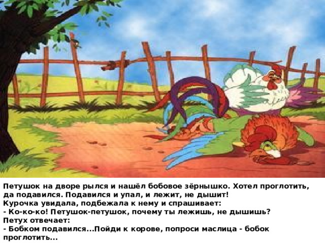 Петушок на дворе рылся и нашёл бобовое зёрнышко. Хотел проглотить, да подавился. Подавился и упал, и лежит, не дышит!  Курочка увидала, подбежала к нему и спрашивает:  - Ко-ко-ко! Петушок-петушок, почему ты лежишь, не дышишь?  Петух отвечает:  - Бобком подавился...Пойди к корове, попроси маслица - бобок проглотить... 