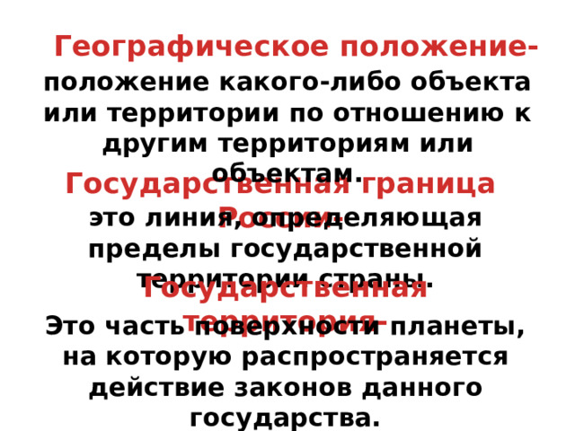 Географическое положение- положение какого-либо объекта или территории по отношению к другим территориям или объектам. Государственная граница России- это линия, определяющая пределы государственной территории страны. Государственная территория- Это часть поверхности планеты, на которую распространяется действие законов данного государства. 