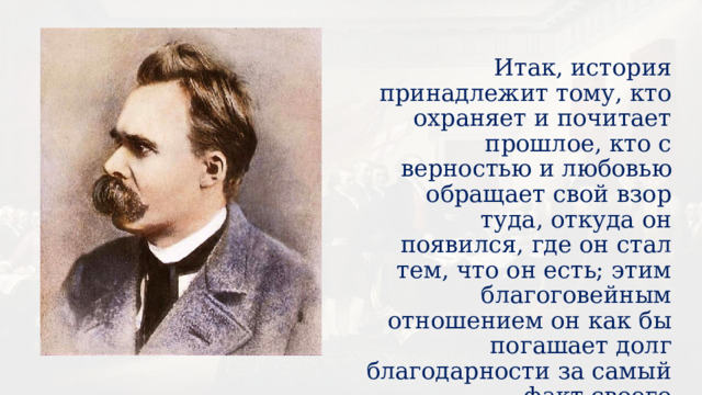 Итак, история принадлежит тому, кто охраняет и почитает прошлое, кто с верностью и любовью обращает свой взор туда, откуда он появился, где он стал тем, что он есть; этим благоговейным отношением он как бы погашает долг благодарности за самый факт своего существования.  Ф. Ницше   