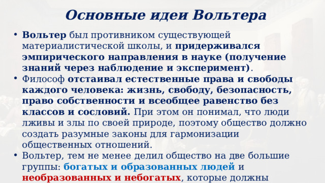 Основные идеи Вольтера Вольтер был противником существующей материалистической школы, и придерживался эмпирического направления в науке (получение знаний через наблюдение и эксперимент) . Философ отстаивал естественные права и свободы каждого человека: жизнь, свободу, безопасность, право собственности и всеобщее равенство без классов и сословий. При этом он понимал, что люди лживы и злы по своей природе, поэтому общество должно создать разумные законы для гармонизации общественных отношений. Вольтер, тем не менее делил общество на две большие группы: богатых и образованных людей и необразованных и небогатых , которые должны трудиться на высший класс. При этом бедным и трудящимся не обязательно давать образование, поскольку их ненужное образование и неверные рассуждения могут погубить весь государственный строй. 