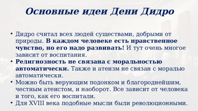 Основные идеи Дени Дидро Дидро считал всех людей существами, добрыми от природы. В каждом человеке есть нравственное чувство, но его надо развивать! И тут очень многое зависит от воспитания. Религиозность не связана с моральностью автоматически. Также и атеизм не связан с моралью автоматически. Можно быть верующим подонком и благороднейшим, честным атеистом, и наоборот. Все зависит от человека и того, как его воспитали. Для XVIII века подобные мысли были революционными. 